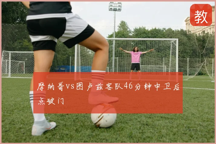 摩纳哥vs图卢兹客队46分钟中卫后点破门