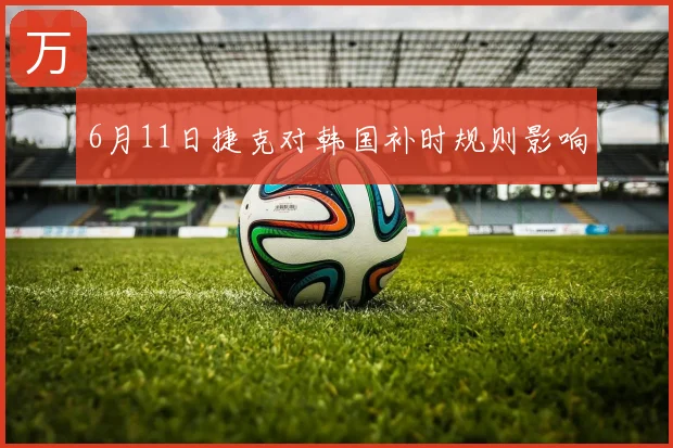 6月11日捷克对韩国补时规则影响